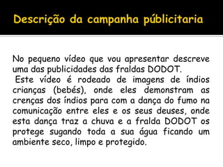 Descrição da campanha públicitariaNo pequeno vídeo que vou apresentar descreve uma das publicidades das fraldas DODOT.  Este vídeo é rodeado de imagens de índios crianças (bebés), onde eles demonstram as crenças dos índios para com a dança do fumo na comunicação entre eles e os seus deuses, onde esta dança traz a chuva e a fralda DODOT os protege sugando toda a sua água ficando um ambiente seco, limpo e protegido.