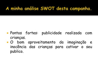 A minha análise SWOT desta campanha.Pontos fortes: publicidade realizada com crianças. O bom aproveitamento da imaginação e inocência das crianças para cativar o seu publico.
