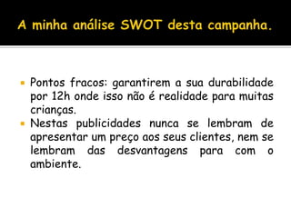 A minha análise SWOT desta campanha.Pontos fracos: garantirem a sua durabilidade por 12h onde isso não é realidade para muitas crianças.Nestas publicidades nunca se lembram de apresentar um preço aos seus clientes, nem se lembram das desvantagens para com o ambiente.