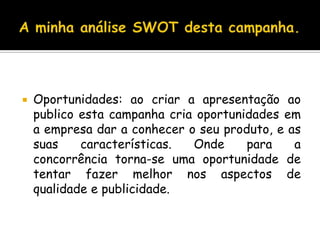 A minha análise SWOT desta campanha.Oportunidades: ao criar a apresentação ao publico esta campanha cria oportunidades em a empresa dar a conhecer o seu produto, e as suas características. Onde para a concorrência torna-se uma oportunidade de tentar fazer melhor nos aspectos de qualidade e publicidade.