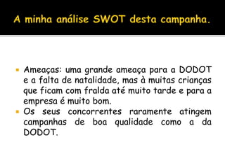 A minha análise SWOT desta campanha.Ameaças: uma grande ameaça para a DODOT e a falta de natalidade, mas à muitas crianças que ficam com fralda até muito tarde e para a empresa é muito bom.Os seus concorrentes raramente atingem campanhas de boa qualidade como a da DODOT.