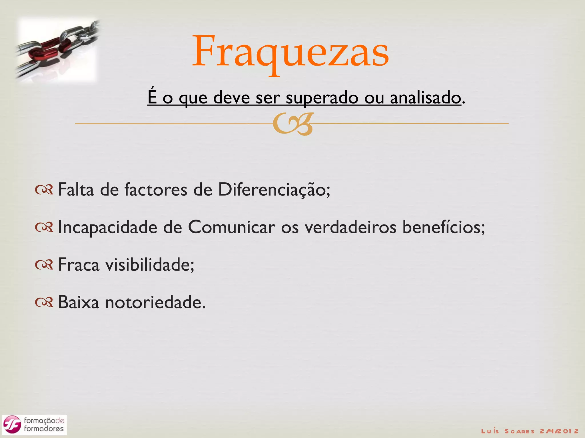 Fraquezas
              É o que deve ser superado ou analisado.
                             
 Falta de factores de Diferenciação;
 Incapacidade de Comunicar os verdadeiros benefícios;
 Fraca visibilidade;
 Baixa notoriedade.




                                                        L u ís S o are s 2 /4/2 01 2
 