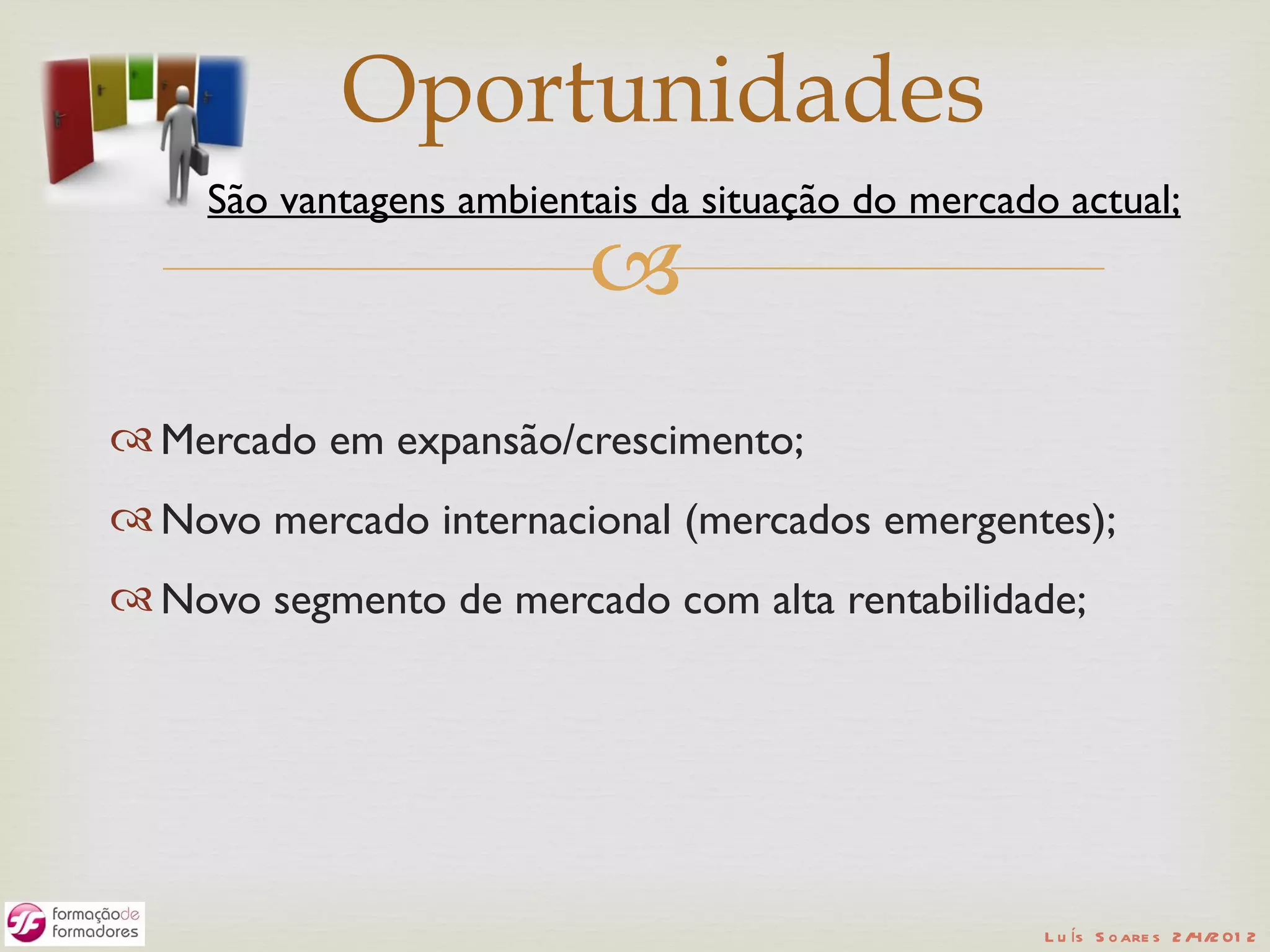 Oportunidades
     São vantagens ambientais da situação do mercado actual;
                          
 Mercado em expansão/crescimento;
 Novo mercado internacional (mercados emergentes);
 Novo segmento de mercado com alta rentabilidade;




                                                    L u ís S o are s 2 /4/2 01 2
 