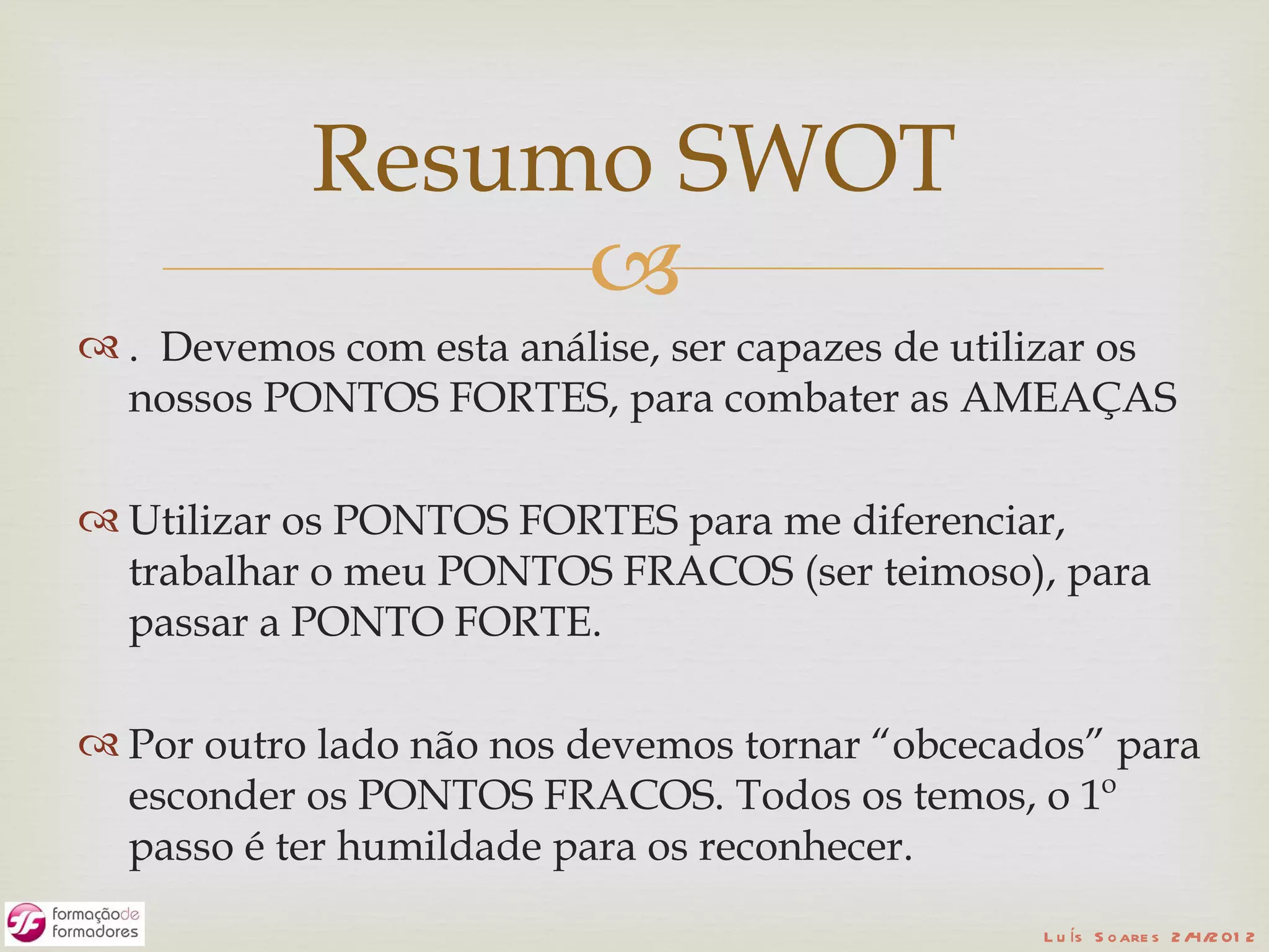 Resumo SWOT
                
 . Devemos com esta análise, ser capazes de utilizar os
  nossos PONTOS FORTES, para combater as AMEAÇAS

 Utilizar os PONTOS FORTES para me diferenciar,
  trabalhar o meu PONTOS FRACOS (ser teimoso), para
  passar a PONTO FORTE.

 Por outro lado não nos devemos tornar “obcecados” para
  esconder os PONTOS FRACOS. Todos os temos, o 1º
  passo é ter humildade para os reconhecer.
                                                 L u ís S o are s 2 /4/2 01 2
 