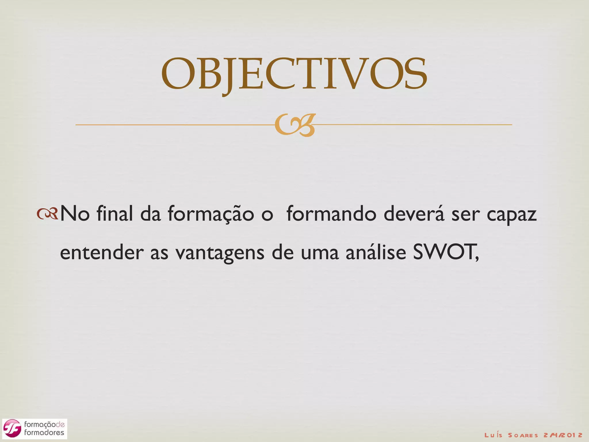 OBJECTIVOS
                
No final da formação o formando deverá ser capaz
  entender as vantagens de uma análise SWOT,




                                               L u ís S o are s 2 /4/2 01 2
 