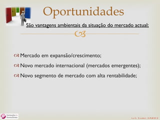 Oportunidades
     São vantagens ambientais da situação do mercado actual;
                          
 Mercado em expansão/crescimento;
 Novo mercado internacional (mercados emergentes);
 Novo segmento de mercado com alta rentabilidade;




                                                    L u ís S o are s 2 /4/2 01 2
 