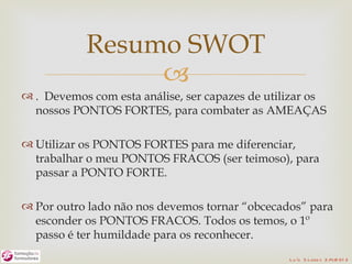 Resumo SWOT
                
 . Devemos com esta análise, ser capazes de utilizar os
  nossos PONTOS FORTES, para combater as AMEAÇAS

 Utilizar os PONTOS FORTES para me diferenciar,
  trabalhar o meu PONTOS FRACOS (ser teimoso), para
  passar a PONTO FORTE.

 Por outro lado não nos devemos tornar “obcecados” para
  esconder os PONTOS FRACOS. Todos os temos, o 1º
  passo é ter humildade para os reconhecer.
                                                 L u ís S o are s 2 /4/2 01 2
 