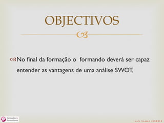 OBJECTIVOS
                
No final da formação o formando deverá ser capaz
  entender as vantagens de uma análise SWOT,




                                               L u ís S o are s 2 /4/2 01 2
 