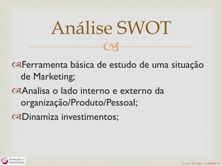 Análise SWOT
                    
Ferramenta básica de estudo de uma situação
 de Marketing;
Analisa o lado interno e externo da
 organização/Produto/Pessoal;
Dinamiza investimentos;



                                       L u ís S o are s 2 /4/2 01 2
 