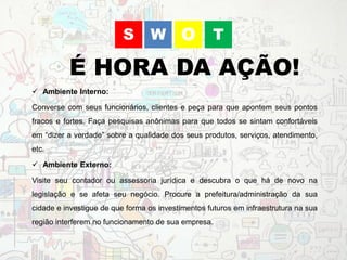 WS O T
É HORA DA AÇÃO!
 Ambiente Interno:
Converse com seus funcionários, clientes e peça para que apontem seus pontos
fracos e fortes. Faça pesquisas anônimas para que todos se sintam confortáveis
em “dizer a verdade” sobre a qualidade dos seus produtos, serviços, atendimento,
etc.
 Ambiente Externo:
Visite seu contador ou assessoria jurídica e descubra o que há de novo na
legislação e se afeta seu negócio. Procure a prefeitura/administração da sua
cidade e investigue de que forma os investimentos futuros em infraestrutura na sua
região interferem no funcionamento de sua empresa.
 