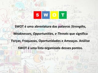 SWOT é uma abreviatura das palavras Strengths,
Weaknesses, Opportunities, e Threats que significa
Forças, Fraquezas, Oportunidades e Ameaças. Análise
SWOT é uma lista organizada desses pontos.
WS O T
 