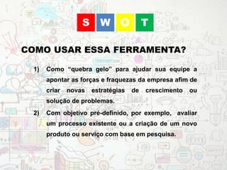 1) Como “quebra gelo” para ajudar sua equipe a
apontar as forças e fraquezas da empresa afim de
criar novas estratégias de crescimento ou
solução de problemas.
2) Com objetivo pré-definido, por exemplo, avaliar
um processo existente ou a criação de um novo
produto ou serviço com base em pesquisa.
COMO USAR ESSA FERRAMENTA?
WS O T
 