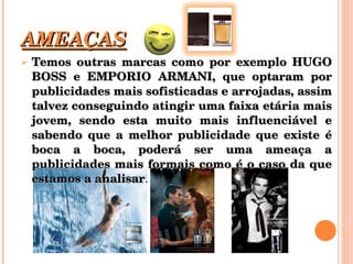 AMEAÇAS Temos outras marcas como por exemplo HUGO BOSS e EMPORIO ARMANI, que optaram por publicidades mais sofisticadas e arrojadas, assim talvez conseguindo atingir uma faixa etária mais jovem, sendo esta muito mais influenciável e sabendo que a melhor publicidade que existe é boca a boca, poderá ser uma ameaça a publicidades mais formais como é o caso da que estamos a analisar . 