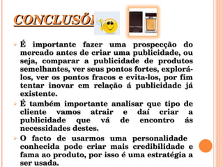 CONCLUSÕES É importante fazer uma prospecção do mercado antes de criar uma publicidade, ou seja, comparar a publicidade de produtos semelhantes, ver seus pontos fortes, explorá-los, ver os pontos fracos e evita-los, por fim tentar inovar em relação á publicidade já existente. É também importante analisar que tipo de cliente vamos atrair e daí criar a publicidade que vá de encontro ás necessidades destes. O facto de usarmos uma personalidade  conhecida pode criar mais credibilidade e fama ao produto, por isso é uma estratégia a ser usada. 