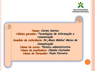 Nome:  Carmo Santos Núcleo gerador:  Tecnologias de informação e comunicação Domínio de referência:  Dr 3  Mass Média/ Meios de Comunicação Nome do curso:  Técnico-administrativo Nome da mediadora:  Cláudia Castanho Nome do formador:  Paulo Ferreira 