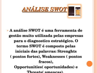 ANÁLISE SWOT A análise SWOT é uma ferramenta de gestão muito utilizada pelas empresas para o diagnostico estratégico. O termo SWOT é composto pelas iniciais das palavras: Strenghts ( pontos fortes), Weaknesses ( pontos fracos), Opportunities( oportunidades) e Threats( ameaças).  