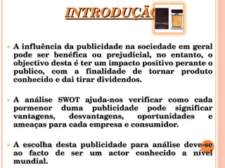 INTRODUÇÃO A influência da publicidade na sociedade em geral pode ser benéfica ou prejudicial, no entanto, o objectivo desta é ter um impacto positivo perante o publico, com a finalidade de tornar produto conhecido e dai tirar dividendos. A análise  SWOT  ajuda-nos verificar como cada pormenor duma publicidade pode significar vantagens, desvantagens, oportunidades e ameaças para cada empresa e consumidor. A escolha desta publicidade para análise deve-se ao facto de ser um actor conhecido a nível mundial. 