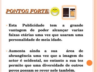 PONTOS FORTES Esta Publicidade tem a grande vantagem de poder alcançar varias faixas etárias uma vez que usaram uma personalidade de meia idade. Aumenta ainda a sua  área de abrangência uma vez que a imagem do actor é ocidental, no entanto a sua tez permite que uma diversidade de outros povos possam se rever nele tamb ém. 