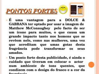 PONTOS FORTES É uma vantagem para a DOLCE & GABBANA ter optado por usar a imagem de  Matthew McConaughey  pelo facto de ser um ícone para muitos, o que causa um grande impacto tanto nos homens que se revêem nele, como nas mulheres, uma vez que acreditam que umas gotas desta fragrância pode transformar os seus amados. Um ponto forte desta publicidade, é ainda o cuidado que tiveram em colocar o  actor  num ambiente de tons quentes, que condizem com o design do frasco e a cor da fragrância. 