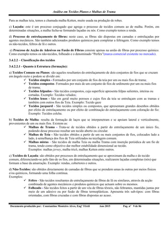Análise em Tecidos Planos e Malhas de Trama
Documento produzido por: Constantino Monteiro Alves, Engº Têxtil Ano 2015 Pag. nº 9 de 86
Para as malhas teia, temos a chamada malha Ketten, muito usada na produção de robes.
c) Laçada: este é um processo conjugado que agrega o processo de tecidos comuns ao de malha. Porém, em
determinadas situações, a malha fecha-se formando laçadas ou nós. Como exemplo temos a renda.
d) Processo de entrelaçamento de fibras: neste caso, as fibras são dispostas em camadas e entrelaçadas por
agentes mecânicos. São também adicionados produtos químicos para completar a feltragem. Como exemplo temos
os não-tecidos, feltros de lã e outros.
e) Processo de Acção de Adesivos ou Fusão de Fibras consiste apenas na união de fibras por processo químico.
Como exemplo temos os não-tecidos, folheado e o denominado “Perfex”(marca comercial existente no mercado).
3.4.2.2 – Classificação dos tecidos
3.4.2.2.1 - Quanto à Estrutura (formação):
a) Tecidos Comuns ou Planos: são aqueles resultantes do entrelaçamento de dois conjuntos de fios que se cruzam
em ângulo recto e podem se dividir em:
 Tecidos simples - Formados por um conjunto de fios da teia por um ou mais fios de trama;
 Tecidos compostos - Formados por mais de um conjunto de fios de urdimento por um ou mais fios
de trama;
 Tecidos felpudos - São tecidos compostos, cuja superfície apresenta felpas salientes, inteiras ou
cortadas. Exemplo: Tecidos veludos;
 Tecidos lenos - São em geral muito porosos e cujos fios da teia se entrelaçam com as tramas e
também com outros fios da Teia. Exemplo: Tecido gaze
 Tecidos jacquard - São tecidos simples ou compostos, que apresentam grandes desenhos obtidos
por efeito de entrelaçamento ou por efeito de combinação do entrelaçamento com coloração do fio:
Exemplo: Tecidos colcha.
b) Tecidos de Malha: resulta da formação de laços que se interpenetram e se apoiam lateral e verticalmente,
provenientes de um ou mais fios. Existem as:
 Malhas de Trama - Trata-se de tecidos obtidos a partir do entrelaçamento de um único fio,
podendo desse processo resultar um tecido aberto ou circular.
 Malhas de Teia - São tecidos obtidos a partir de um ou mais conjuntos de fios, colocados lado a
lado, à semelhança dos fios de Teia utilizados na tecelagem comum.
 Malhas mistas – São tecidos de malha Teia ou malha Trama com inserção periódica de um fio de
trama, tendo como objectivo dar melhor estabilidade dimensional ao tecido.
Exemplos: malhas jersey, malha tricô, malhas Ketten entre outros.
c) Tecidos de Laçada: são obtidos por processos de entrelaçamento que se aproximam da malha e do tecido
comum, diferenciando-se pelo fato de os fios, em determinadas situações, realizarem laçadas completas (nós) que
formam a base da amarração. Exemplo: rendas, cobertores e outros.
d) Não-Tecidos: são obtidos directamente de camadas de fibras que se prendem umas às outras por meios físicos
e/ou químicos, formando uma folha contínua.
Exemplos:
 Feltro - São tecidos resultantes do entrelaçamento de fibras de lã ou similares, através da acção
combinada de agentes mecânicos e produtos químicos que actuam sobre os mesmos.
 Folheado - São tecidos feitos a partir de um véu de fibras têxteis, não feltrantes, mantidas juntas por
meio de um adesivo ou por fusão de fibras termoplásticas. Apresenta três sub-tipos: com fibras
orientadas, com fibras cruzadas e com fibras dispostas ao acaso.
 
