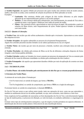 Análise em Tecidos Planos e Malhas de Trama
Documento produzido por: Constantino Monteiro Alves, Engº Têxtil Ano 2015 Pag. nº 10 de 86
e) Tecidos Especiais: são aqueles obtidos por processos dos quais resulta uma estrutura mista de tecido comum,
malha e não-tecido ou ainda, como resultante de soluções de polímero de fibras aplicadas ao tecido.
Exemplos:
 Laminados -São estruturas obtidas pela colagem de dois tecidos diferentes ou pela simples
aplicação de um impermeabilizante químico a um tecido qualquer.
 Malinos - É uma estrutura obtida pela sobreposição, sem entrelaçamento, da camada de Teia sobre a
camada de trama e cuja ligação é obtida por uma cadeia de pontos de malha.
 Filmes - São estruturas têxteis, aproximando-se mais da textura do papel. São produzidos a partir de
soluções de fibras têxteis, mais frequentemente de nylon. Podem aparecer isolados ou laminados
com outro tecido.
3.4.2.2.2 - Quanto à Coloração:
a) Tecidos Crus: são tecidos que não sofrem acabamento a húmido após o tecimento. Apresentam-se como saíram
das máquinas de tecer.
b) Tecidos Alvejados: são aqueles submetidos ao processo de alvejamento/branqueamento.
Alguns fios coloridos presentes (tecidos listrados ou de xadrez) permanecem na sua cor original.
c) Tecidos Tintos: são tecidos que por meio de processos a húmido, recebem uma coloração única em toda sua
extensão.
d) Tecidos Mesclados: são obtidos pela mistura de fibras ou de fios de diferentes colorações dispostos de forma
irregular e sem formar padrões definidos.
e) Tecidos Listrados: podem ser listrados (às riscas) somente por processo de preparação da Teia ou somente pela
utilização de fios trama de diferentes tonalidades ou obtidos pela combinação dos dois (xadrez).
f) Tecidos Estampados: são aqueles que apresentam desenhos obtidos por meio da aplicação de corantes em áreas
específicas.
3.4.3 - TECIDOS PLANOS
a) Tecidos Planos: são tecidos formados pelo entrelaçamento de dois fios que se cruzam perpendicularmente
b) Estrutura do Tecido Plano:
A estrutura de um tecido plano é formada por:
- Um Fio transversal, no sentido da largura, que forma a TRAMA.
e
- Um Fio longitudinal, no sentido do comprimento, que forma a TEIA ou o órgão da urdissagem.
O arremate lateral, no sentido do comprimento, é chamado OURELA.
Os fios de Teia por serem os que sofrem maior tensão, tanto nas operações de tecer, como nas que antecedem e,
também no acabamento devem ser de melhor qualidade, ou seja, mais resistentes, mais elásticos e mais lisos.
Estas exigências de boa qualidade são necessárias ao bom desempenho dos fios de Teia e está directamente ligadas
ao tipo de matéria-prima, os processos de obtenção, ao valor da torção, às condições ambientais e a engomagem do
fio.
Existem vários tipos de entrelaçamentos (armações), o que dá origem a tecidos portadores de aspectos diferentes. A
identificação dos diversos tecidos planos é feita através de uma classificação técnica.
 
