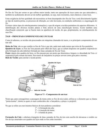 Análise em Tecidos Planos e Malhas de Trama
Documento produzido por: Constantino Monteiro Alves, Engº Têxtil Ano 2015 Pag. nº 12 de 86
Os fios de Teia por serem os que sofrem maior tensão, tanto nas operações de tecer como nas que antecedem e,
também no acabamento devem ser de melhor qualidade, ou seja, mais resistentes, mais elásticos e mais lisos.
Estas exigências de boa qualidade são necessárias ao bom desempenho dos fios de Teia e está directamente ligadas
ao tipo de matéria-prima, os processos de obtenção, ao valor da torção, às condições ambientais e a engomagem do
fio.
Existem vários tipos de entrelaçamentos (armações), o que dá origem a tecidos portadores de aspectos diferentes. A
identificação dos diversos tecidos planos é feita através de uma classificação técnica. Existe também uma
classificação comercial, que se baseia mais na aparência do tecido, do que, propriamente, no entrelaçamento de
seus fios.
3.4.4 – PRINCIPAIS COMPONENTES DE UM TEAR
Como já sabemos, os tecidos são processados em máquinas chamadas de teares, e os principais componentes de um
tear são:
Rolos da Teia: são os que contêm os fios de Teia e que são, nada mais nada menos que rolos de fios paralelos;
Quadros de Liços: os Fios da Teia passam pelo olhal dos liços, que se acham dispostos em quadros responsáveis
pela formação da cala (abertura formada por duas camadas de fios da Teia);
Pente: depois dos quadros de liços, os fios passam por um pente que determina a largura e a densidade da Teia e é
responsável pelo remate da trama. Nos teares de lançadeira ou pinças servem como guia para a mesma;
Rolo de Tecido: para enrolar o tecido pronto.
Figura nº 5 – Componentes de um tear
Notar que, para conseguirmos a passagem da trama entre os fios da teia (cala), utiliza-se o elemento que se chama
“porta-tramas”, dentre os quais os mais conhecidos são: a lançadeira, a pinça e o projéctil.
No que se refere aos movimentos básicos do tear podemos considerar:
1º - A formação da cala;
2º - A inserção da trama;
3º - A batida do pente.
Formação da Cala: a abertura triangular de duas camadas de fios da teia com auxílio de alavancas e cordéis ou
fios de aço amarrados aos quadros de liços onde os fios estão inseridos;
 