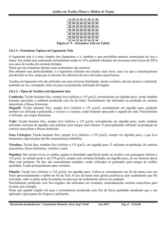 Análise em Tecidos Planos e Malhas de Trama
Documento produzido por: Constantino Monteiro Alves, Engº Têxtil Ano 2015 Pag. nº 15 de 86
Figura nº 9 – Estrutura Tela ou Tafetá
3.6.1.1 - Estruturas Típicas em Ligamento Tela
O ligamento tela é o mais simples dos ligamentos e é, também o que possibilita maiores contracções de teia e
trama. Em média essa contracção normalmente ronda os 12%, podendo alcançar até um pouco mais (cerca de 20%)
nos casos de tecidos de estrutura fechada.
Notar que nas estruturas abertas essas contracções são menores.
Não obstante esta particularidade, é o ligamento utilizado nos tecidos mais leves, uma vez que o entrelaçamento
prende bem os fios, ainda que os factores de cobertura da teia e da trama sejam baixos.
Tecidos em ligamento tela são utilizados nas mais diversas finalidades, desde vestuário, até uso técnico e industrial,
podendo ser cru, estampado, tinto em peça ou produzido utilizando fio tingido.
3.6.1.2 - Tipos de Tecidos com ligamento tela:
Cambraia: Tecido bastante fino, sempre leve (inferior a 135 g/m2), normalmente em algodão puro, sendo também
bastante apreciada a cambraia produzida com fio de linho. Normalmente são utilizados na produção de camisas
masculinas e blusas femininas.
Organdi: Tecido bastante fino, sempre leve (inferior a 135 g/m2), normalmente em algodão puro, podendo
também ser utilizada a poliamida, a viscose e o acetato, sendo bastante apreciado o organdi de seda. Normalmente
é utilizado, em roupas femininas.
Voile: Tecido bastante fino, sempre leve (inferior a 135 g/m2), normalmente em algodão puro, sendo também
utilizadas misturas de algodão com poliéster para artigos mais baratos. É principalmente utilizado na produção de
camisas masculinas e blusas femininas.
Gaze Cirúrgica: Tecido bastante fino, sempre leve (inferior a 135 g/m2), sempre em algodão puro, e que leva
tratamento especial para dar-lhe características hidrófilas.
Tricoline: Tecido fino, também leve (inferior a 135 g/m2), em algodão puro. É utilizado na produção, de camisas
masculinas, blusas femininas, vestidos e saias.
Popelina: São tecidos leves ou médios quanto à densidade superficial (pode ser tecidos com gramagem inferior a
135 g/m2, no entanto pode ir até 270 g/m2), sempre com estrutura fechada, em algodão puro, ou em misturas dessa
fibra com poliéster. Os fios são normalmente cardados, sendo utilizados os penteados para artigos de melhor
qualidade. Usado principalmente para vestuário.
Flanela: Tecido leve (inferior a 135 g/m2), em algodão puro. Utiliza-se normalmente um fio da trama com um
título aproximadamente o dobro do fio da Teia. O uso da trama mais grossa justifica-se pelo acabamento que lhe
será dado, onde os pêlos serão levantados no processo de acabamento através da cardação.
Normalmente produzido com fios tingidos são utilizados em vestuário, nomeadamente camisas masculinas para
inverno, por exemplo.
Notar que quando tingido em peça é normalmente produzido com fios de baixa qualidade atendendo que a sua
aplicação é para panos de limpeza e polimento.
 