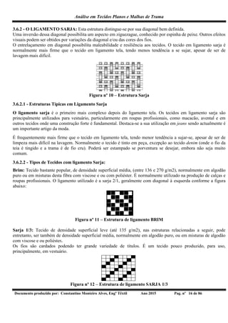 Análise em Tecidos Planos e Malhas de Trama
Documento produzido por: Constantino Monteiro Alves, Engº Têxtil Ano 2015 Pag. nº 16 de 86
3.6.2 - O LIGAMENTO SARJA: Esta estrutura distingue-se por sua diagonal bem definida.
Uma inversão dessa diagonal possibilita um aspecto em ziguezague, conhecido por espinha de peixe. Outros efeitos
visuais podem ser obtidos por variações da diagonal e/ou das cores dos fios.
O entrelaçamento em diagonal possibilita maleabilidade e resiliência aos tecidos. O tecido em ligamento sarja é
normalmente mais firme que o tecido em ligamento tela, tendo menos tendência a se sujar, apesar de ser de
lavagem mais difícil.
Figura nº 10 – Estrutura Sarja
3.6.2.1 - Estruturas Típicas em Ligamento Sarja
O ligamento sarja é o primeiro mais complexo depois do ligamento tela. Os tecidos em ligamento sarja são
principalmente utilizados para vestuário, particularmente em roupas profissionais, como macacão, avental e em
outros tecidos onde uma construção forte é fundamental. Destaca-se a sua utilização em jeans sendo actualmente é
um importante artigo da moda.
É frequentemente mais firme que o tecido em ligamento tela, tendo menor tendência a sujar-se, apesar de ser de
limpeza mais difícil na lavagem. Normalmente o tecido é tinto em peça, excepção ao tecido denim (onde o fio da
teia é tingido e a trama é de fio cru). Poderá ser estampado se porventura se desejar, embora não seja muito
comum.
3.6.2.2 - Tipos de Tecidos com ligamento Sarja:
Brim: Tecido bastante popular, de densidade superficial média, (entre 136 e 270 g/m2), normalmente em algodão
puro ou em misturas desta fibra com viscose e ou com poliéster. É normalmente utilizado na produção de calças e
roupas profissionais. O ligamento utilizado é a sarja 2/1, geralmente com diagonal à esquerda conforme a figura
abaixo:
Figura nº 11 – Estrutura de ligamento BRIM
Sarja 1/3: Tecido de densidade superficial leve (até 135 g/m2), nas estruturas relacionadas a seguir, pode
entretanto, ser também de densidade superficial média, normalmente em algodão puro, ou em misturas de algodão
com viscose e ou poliéster.
Os fios são cardados podendo ter grande variedade de títulos. É um tecido pouco produzido, para uso,
principalmente, em vestuário.
Figura nº 12 – Estrutura de ligamento SARJA 1/3
 