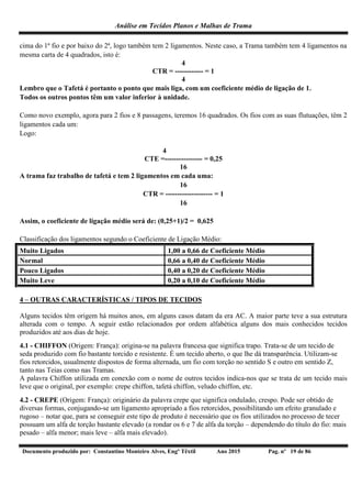 Análise em Tecidos Planos e Malhas de Trama
Documento produzido por: Constantino Monteiro Alves, Engº Têxtil Ano 2015 Pag. nº 19 de 86
cima do 1ª fio e por baixo do 2ª, logo também tem 2 ligamentos. Neste caso, a Trama também tem 4 ligamentos na
mesma carta de 4 quadrados, isto é:
4
CTR = ------------ = 1
4
Lembro que o Tafetá é portanto o ponto que mais liga, com um coeficiente médio de ligação de 1.
Todos os outros pontos têm um valor inferior à unidade.
Como novo exemplo, agora para 2 fios e 8 passagens, teremos 16 quadrados. Os fios com as suas flutuações, têm 2
ligamentos cada um:
Logo:
4
CTE =---------------- = 0,25
16
A trama faz trabalho de tafetá e tem 2 ligamentos em cada uma:
16
CTR = -------------------- = 1
16
Assim, o coeficiente de ligação médio será de: (0,25+1)/2 = 0,625
Classificação dos ligamentos segundo o Coeficiente de Ligação Médio:
Muito Ligados 1,00 a 0,66 de Coeficiente Médio
Normal 0,66 a 0,40 de Coeficiente Médio
Pouco Ligados 0,40 a 0,20 de Coeficiente Médio
Muito Leve 0,20 a 0,10 de Coeficiente Médio
4 – OUTRAS CARACTERÍSTICAS / TIPOS DE TECIDOS
Alguns tecidos têm origem há muitos anos, em alguns casos datam da era AC. A maior parte teve a sua estrutura
alterada com o tempo. A seguir estão relacionados por ordem alfabética alguns dos mais conhecidos tecidos
produzidos até aos dias de hoje.
4.1 - CHIFFON (Origem: França): origina-se na palavra francesa que significa trapo. Trata-se de um tecido de
seda produzido com fio bastante torcido e resistente. É um tecido aberto, o que lhe dá transparência. Utilizam-se
fios retorcidos, usualmente dispostos de forma alternada, um fio com torção no sentido S e outro em sentido Z,
tanto nas Teias como nas Tramas.
A palavra Chiffon utilizada em conexão com o nome de outros tecidos indica-nos que se trata de um tecido mais
leve que o original, por exemplo: crepe chiffon, tafetá chiffon, veludo chiffon, etc.
4.2 - CREPE (Origem: França): originário da palavra crepe que significa ondulado, crespo. Pode ser obtido de
diversas formas, conjugando-se um ligamento apropriado a fios retorcidos, possibilitando um efeito granulado e
rugoso – notar que, para se conseguir este tipo de produto é necessário que os fios utilizados no processo de tecer
possuam um alfa de torção bastante elevado (a rondar os 6 e 7 de alfa da torção – dependendo do título do fio: mais
pesado – alfa menor; mais leve – alfa mais elevado).
 