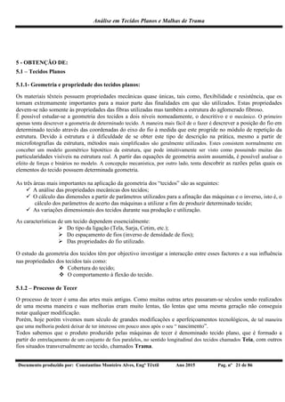 Análise em Tecidos Planos e Malhas de Trama
Documento produzido por: Constantino Monteiro Alves, Engº Têxtil Ano 2015 Pag. nº 21 de 86
5 - OBTENÇÃO DE:
5.1 – Tecidos Planos
5.1.1- Geometria e propriedade dos tecidos planos:
Os materiais têxteis possuem propriedades mecânicas quase únicas, tais como, flexibilidade e resistência, que os
tornam extremamente importantes para a maior parte das finalidades em que são utilizados. Estas propriedades
devem-se não somente às propriedades das fibras utilizadas mas também a estrutura do aglomerado fibroso.
É possível estudar-se a geometria dos tecidos a dois níveis nomeadamente, o descritivo e o mecânico. O primeiro
apenas tenta descrever a geometria de determinado tecido. A maneira mais fácil de o fazer é descrever a posição do fio em
determinado tecido através das coordenadas do eixo do fio à medida que este progride no módulo de repetição da
estrutura. Devido à estrutura e à dificuldade de se obter este tipo de descrição na prática, mesmo a partir de
microfotografias da estrutura, métodos mais simplificados são geralmente utilizados. Estes consistem normalmente em
conceber um modelo geométrico hipotético da estrutura, que pode intuitivamente ser visto como possuindo muitas das
particularidades visíveis na estrutura real. A partir das equações de geometria assim assumida, é possível analisar o
efeito de forças e binários no modelo. A concepção mecanística, por outro lado, tenta descobrir as razões pelas quais os
elementos do tecido possuem determinada geometria.
As três áreas mais importantes na aplicação da geometria dos “tecidos” são as seguintes:
 A análise das propriedades mecânicas dos tecidos;
 O cálculo das dimensões a partir de parâmetros utilizados para a afinação das máquinas e o inverso, isto é, o
cálculo dos parâmetros de acerto das máquinas a utilizar a fim de produzir determinado tecido;
 As variações dimensionais dos tecidos durante sua produção e utilização.
As características de um tecido dependem essencialmente:
 Do tipo da ligação (Tela, Sarja, Cetim, etc.);
 Do espaçamento de fios (inverso de densidade de fios);
 Das propriedades do fio utilizado.
O estudo da geometria dos tecidos têm por objectivo investigar a interacção entre esses factores e a sua influência
nas propriedades dos tecidos tais como:
 Cobertura do tecido;
 O comportamento à flexão do tecido.
5.1.2 – Processo de Tecer
O processo de tecer é uma das artes mais antigas. Como muitas outras artes passaram-se séculos sendo realizados
de uma mesma maneira e suas melhorias eram muito lentas, tão lentas que uma mesma geração não conseguia
notar qualquer modificação.
Porém, hoje porém vivemos num século de grandes modificações e aperfeiçoamentos tecnológicos, de tal maneira
que uma melhoria poderá deixar de ter interesse em pouco anos após o seu “ nascimento”.
Todos sabemos que o produto produzido pelas máquinas de tecer é denominado tecido plano, que é formado a
partir do entrelaçamento de um conjunto de fios paralelos, no sentido longitudinal dos tecidos chamados Teia, com outros
fios situados transversalmente ao tecido, chamados Trama.
 