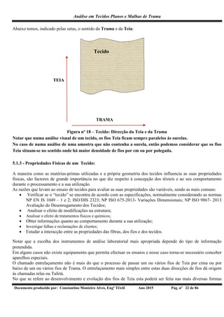 Análise em Tecidos Planos e Malhas de Trama
Documento produzido por: Constantino Monteiro Alves, Engº Têxtil Ano 2015 Pag. nº 22 de 86
Abaixo temos, indicado pelas setas, o sentido da Trama e da Teia:
Tecido
TEIA
TRAMA
Figura nº 18 – Tecido: Direcção da Teia e da Trama
Notar que numa análise visual de um tecido, os fios Teia ficam sempre paralelos às ourelas.
No caso de numa análise de uma amostra que não contenha a ourela, então podemos considerar que os fios
Teia situam-se no sentido onde há maior densidade de fios por cm ou por polegada.
5.1.3 - Propriedades Físicas de um Tecido:
A maneira como as matérias-primas utilizadas e a própria geometria dos tecidos influencia as suas propriedades
físicas, são factores de grande importância no que diz respeito à concepção dos têxteis e ao seu comportamento
durante o processamento e a sua utilização.
As razões que levam ao ensaio de tecidos para avaliar as suas propriedades são variáveis, sendo as mais comuns:
 Verificar se o “tecido” se encontra de acordo com as especificações, normalmente considerando as normas
NP EN IS 1049 – 1 e 2; ISO/DIS 2323; NP ISO 675-2013- Variações Dimensionais; NP ISO 9867- 2013
Avaliação do Desenrugamento dos Tecidos;
 Analisar o efeito de modificações na estrutura;
 Analisar o efeito de tratamentos físicos e químicos;
 Obter informações quanto ao comportamento durante a sua utilização;
 Investigar falhas e reclamações de clientes;
 Estudar a interacção entre as propriedades das fibras, dos fios e dos tecidos.
Notar que a escolha dos instrumentos de análise laboratorial mais apropriada depende do tipo de informação
pretendida.
Em alguns casos não existe equipamento que permita efectuar os ensaios e nesse caso torna-se necessário conceber
aparelhos especiais.
O chamado entrelaçamento não é mais do que o processo de passar um ou vários fios de Teia por cima ou por
baixo de um ou vários fios de Trama. O entrelaçamento mais simples entre estas duas direcções de fios dá origem
às chamadas telas ou Tafetá.
No que se refere ao desenvolvimento e evolução dos fios de Teia esta poderá ser feita nas mais diversas formas
 