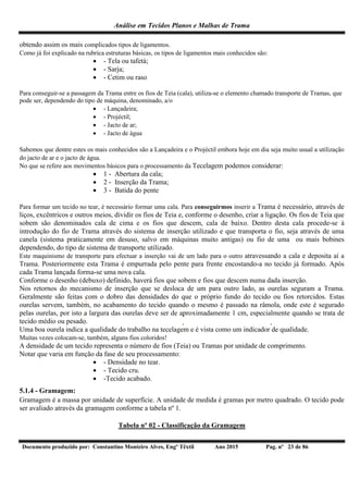 Análise em Tecidos Planos e Malhas de Trama
Documento produzido por: Constantino Monteiro Alves, Engº Têxtil Ano 2015 Pag. nº 23 de 86
obtendo assim os mais complicados tipos de ligamentos.
Como já foi explicado na rubrica estruturas básicas, os tipos de ligamentos mais conhecidos são:
 - Tela ou tafetá;
 - Sarja;
 - Cetim ou raso
Para conseguir-se a passagem da Trama entre os fios de Teia (cala), utiliza-se o elemento chamado transporte de Tramas, que
pode ser, dependendo do tipo de máquina, denominado, a/o
 - Lançadeira;
 - Projéctil;
 - Jacto de ar;
 - Jacto de água
Sabemos que dentre estes os mais conhecidos são a Lançadeira e o Projéctil embora hoje em dia seja muito usual a utilização
do jacto de ar e o jacto de água.
No que se refere aos movimentos básicos para o processamento da Tecelagem podemos considerar:
 1 - Abertura da cala;
 2 - Inserção da Trama;
 3 - Batida do pente
Para formar um tecido no tear, é necessário formar uma cala. Para conseguirmos inserir a Trama é necessário, através de
liços, excêntricos e outros meios, dividir os fios de Teia e, conforme o desenho, criar a ligação. Os fios de Teia que
sobem são denominados cala de cima e os fios que descem, cala de baixo. Dentro desta cala procede-se à
introdução do fio de Trama através do sistema de inserção utilizado e que transporta o fio, seja através de uma
canela (sistema praticamente em desuso, salvo em máquinas muito antigas) ou fio de uma ou mais bobines
dependendo, do tipo de sistema de transporte utilizado.
Este maquinismo de transporte para efectuar a inserção vai de um lado para o outro atravessando a cala e deposita aí a
Trama. Posteriormente esta Trama é empurrada pelo pente para frente encostando-a no tecido já formado. Após
cada Trama lançada forma-se uma nova cala.
Conforme o desenho (debuxo) definido, haverá fios que sobem e fios que descem numa dada inserção.
Nos retornos do mecanismo de inserção que se desloca de um para outro lado, as ourelas seguram a Trama.
Geralmente são feitas com o dobro das densidades do que o próprio fundo do tecido ou fios retorcidos. Estas
ourelas servem, também, no acabamento do tecido quando o mesmo é passado na râmola, onde este é segurado
pelas ourelas, por isto a largura das ourelas deve ser de aproximadamente 1 cm, especialmente quando se trata de
tecido médio ou pesado.
Uma boa ourela indica a qualidade do trabalho na tecelagem e é vista como um indicador de qualidade.
Muitas vezes colocam-se, também, alguns fios coloridos!
A densidade de um tecido representa o número de fios (Teia) ou Tramas por unidade de comprimento.
Notar que varia em função da fase de seu processamento:
 - Densidade no tear.
 - Tecido cru.
 -Tecido acabado.
5.1.4 - Gramagem:
Gramagem é a massa por unidade de superfície. A unidade de medida é gramas por metro quadrado. O tecido pode
ser avaliado através da gramagem conforme a tabela nº 1.
Tabela nº 02 - Classificação da Gramagem
 