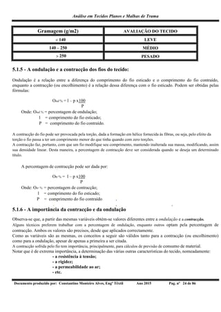 Análise em Tecidos Planos e Malhas de Trama
Documento produzido por: Constantino Monteiro Alves, Engº Têxtil Ano 2015 Pag. nº 24 de 86
Gramagem (g/m2) AVALIAÇÃO DO TECIDO
 140 LEVE
140  250 MÉDIO
 250 PESADO
5.1.5 - A ondulação e a contracção dos fios do tecido:
Ondulação é a relação entre a diferença do comprimento do fio esticado e o comprimento do fio contraído,
enquanto a contracção (ou encolhimento) é a relação dessa diferença com o fio esticado. Podem ser obtidas pelas
fórmulas:
Ond % = l – p x100
P
Onde: Ond % = percentagem de ondulação;
l = comprimento do fio esticado;
P = comprimento do fio contraído.
A contracção do fio pode ser provocada pela torção, dada a formação em hélice fornecida às fibras, ou seja, pelo efeito da
torção o fio passa a ter um comprimento menor do que tinha quando com zero torções.
A contracção faz, portanto, com que um fio modifique seu comprimento, mantendo inalterada sua massa, modificando, assim
sua densidade linear. Desta maneira, a percentagem de contracção deve ser considerada quando se deseja um determinado
título.
A percentagem de contracção pode ser dada por:
Otr % = l – p x100
P
Onde: Otr % = percentagem de contracção;
l = comprimento do fio esticado;
P = comprimento do fio contraído
5.1.6 - A importância da contracção e da ondulação
Observa-se que, a partir das mesmas variáveis obtém-se valores diferentes entre a ondulação e a contracção.
Alguns técnicos preferem trabalhar com a percentagem de ondulação, enquanto outros optam pela percentagem de
contracção. Ambos os valores são precisos, desde que aplicados correctamente.
Como as variáveis são as mesmas, os conceitos a seguir são válidos tanto para a contracção (ou encolhimento)
como para a ondulação, apesar de apenas a primeira a ser citada.
A contracção sofrida pelo fio tem importância, principalmente, para cálculos de previsão de consumo de material.
Notar que é de extrema importância, a determinação das várias outras características do tecido, nomeadamente:
- a resistência à tensão;
- a rigidez;
- a permeabilidade ao ar;
- etc.
 