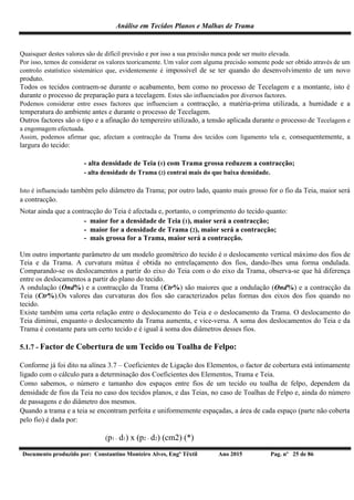 Análise em Tecidos Planos e Malhas de Trama
Documento produzido por: Constantino Monteiro Alves, Engº Têxtil Ano 2015 Pag. nº 25 de 86
Quaisquer destes valores são de difícil previsão e por isso a sua precisão nunca pode ser muito elevada.
Por isso, temos de considerar os valores teoricamente. Um valor com alguma precisão somente pode ser obtido através de um
controlo estatístico sistemático que, evidentemente é impossível de se ter quando do desenvolvimento de um novo
produto.
Todos os tecidos contraem-se durante o acabamento, bem como no processo de Tecelagem e a montante, isto é
durante o processo de preparação para a tecelagem. Estes são influenciados por diversos factores.
Podemos considerar entre esses factores que influenciam a contracção, a matéria-prima utilizada, a humidade e a
temperatura do ambiente antes e durante o processo de Tecelagem.
Outros factores são o tipo e a afinação do tempereiro utilizado, a tensão aplicada durante o processo de Tecelagem e
a engomagem efectuada.
Assim, podemos afirmar que, afectam a contracção da Trama dos tecidos com ligamento tela e, consequentemente, a
largura do tecido:
- alta densidade de Teia (1) com Trama grossa reduzem a contracção;
- alta densidade de Trama (2) contrai mais do que baixa densidade.
Isto é influenciado também pelo diâmetro da Trama; por outro lado, quanto mais grosso for o fio da Teia, maior será
a contracção.
Notar ainda que a contracção do Teia é afectada e, portanto, o comprimento do tecido quanto:
- maior for a densidade de Teia (1), maior será a contracção;
- maior for a densidade de Trama (2), maior será a contracção;
- mais grossa for a Trama, maior será a contracção.
Um outro importante parâmetro de um modelo geométrico do tecido é o deslocamento vertical máximo dos fios de
Teia e da Trama. A curvatura mútua é obtida no entrelaçamento dos fios, dando-lhes uma forma ondulada.
Comparando-se os deslocamentos a partir do eixo do Teia com o do eixo da Trama, observa-se que há diferença
entre os deslocamentos a partir do plano do tecido.
A ondulação (Ond%) e a contracção da Trama (Ctr%) são maiores que a ondulação (Ond%) e a contracção da
Teia (Ctr%).Os valores das curvaturas dos fios são caracterizados pelas formas dos eixos dos fios quando no
tecido.
Existe também uma certa relação entre o deslocamento do Teia e o deslocamento da Trama. O deslocamento do
Teia diminui, enquanto o deslocamento da Trama aumenta, e vice-versa. A soma dos deslocamentos do Teia e da
Trama é constante para um certo tecido e é igual à soma dos diâmetros desses fios.
5.1.7 - Factor de Cobertura de um Tecido ou Toalha de Felpo:
Conforme já foi dito na alínea 3.7 – Coeficientes de Ligação dos Elementos, o factor de cobertura está intimamente
ligado com o cálculo para a determinação dos Coeficientes dos Elementos, Trama e Teia.
Como sabemos, o número e tamanho dos espaços entre fios de um tecido ou toalha de felpo, dependem da
densidade de fios da Teia no caso dos tecidos planos, e das Teias, no caso de Toalhas de Felpo e, ainda do número
de passagens e do diâmetro dos mesmos.
Quando a trama e a teia se encontram perfeita e uniformemente espaçadas, a área de cada espaço (parte não coberta
pelo fio) é dada por:
(p1 – d1) x (p2 – d2) (cm2) (*)
 
