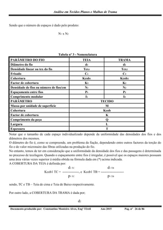 Análise em Tecidos Planos e Malhas de Trama
Documento produzido por: Constantino Monteiro Alves, Engº Têxtil Ano 2015 Pag. nº 26 de 86
Sendo que o número de espaços é dado pelo produto:
N1 x N2
Tabela nº 3 - Nomenclatura
PARÂMETRO DO FIO TEIA TRAMA
Diâmetro do fio d1 d2
Densidade linear ou tex do fio Tex1 Tex2
Frisado C1 C2
Cobertura Kcob1 Kcob2
Factor de cobertura K1 K2
Densidade de fios ou número de fios/cm N1 N2
Espaçamento entre fios P1 P2
Comprimento modular I1 I2
PARÂMETRO TECIDO
Massa por unidade de superfície M
Cobertura Kcob
Factor de cobertura K
Comprimento da peça Q
Largura L
Espessura T
Notar que o tamanho de cada espaço individualizado depende da uniformidade das densidades dos fios e dos
diâmetros dos mesmos.
O diâmetro do fio é, como se compreende, um problema da fiação, dependendo entre outros factores da torção do
fio e do valor micronaire das fibras utilizadas na produção do fio.
No entanto, temos de ter em consideração que a uniformidade da densidade dos fios e das passagens é determinada
no processo de tecelagem. Quando o espaçamento entre fios é irregular, é possível que os espaços maiores possuam
uma área várias vezes superior à média obtida na fórmula dada em (*) acima indicada.
A COBERTURA DA TEIA é definida por:
d1 TC d1 TB
Kcob1 TC = ---------------, e Kcob1 TB = ---------------------
p1 TC p1 TB
sendo, TC e TB – Teia de cima e Teia de Baixo respectivamente.
Por outro lado, a COBERTURA DA TRAMA é dada por;
d2
 