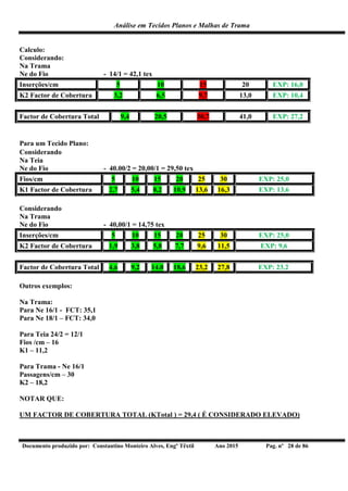 Análise em Tecidos Planos e Malhas de Trama
Documento produzido por: Constantino Monteiro Alves, Engº Têxtil Ano 2015 Pag. nº 28 de 86
Calculo:
Considerando:
Na Trama
Ne do Fio - 14/1 = 42,1 tex
Inserções/cm 5 10 15 20 EXP: 16,0
K2 Factor de Cobertura 3,2 6,5 9,7 13,0 EXP: 10,4
Factor de Cobertura Total 9,4 20,5 30,7 41,0 EXP: 27,2
Para um Tecido Plano:
Considerando
Na Teia
Ne do Fio - 40.00/2 = 20,00/1 = 29,50 tex
Fios/cm 5 10 15 20 25 30 EXP: 25,0
K1 Factor de Cobertura 2,7 5,4 8,2 10,9 13,6 16,3 EXP: 13,6
Considerando
Na Trama
Ne do Fio - 40,00/1 = 14,75 tex
Inserções/cm 5 10 15 20 25 30 EXP: 25,0
K2 Factor de Cobertura 1,9 3,8 5,8 7,7 9,6 11,5 EXP: 9,6
Factor de Cobertura Total 4,6 9,2 14.0 18,6 23,2 27,8 EXP: 23,2
Outros exemplos:
Na Trama:
Para Ne 16/1 - FCT: 35,1
Para Ne 18/1 – FCT: 34,0
Para Teia 24/2 = 12/1
Fios /cm – 16
K1 – 11,2
Para Trama - Ne 16/1
Passagens/cm – 30
K2 – 18,2
NOTAR QUE:
UM FACTOR DE COBERTURA TOTAL (KTotal ) = 29,4 ( É CONSIDERADO ELEVADO)
 