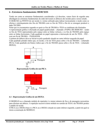Análise em Tecidos Planos e Malhas de Trama
Documento produzido por: Constantino Monteiro Alves, Engº Têxtil Ano 2015 Pag. nº 29 de 86
6 - Estruturas fundamentais: DEBUXOS
Tendo em conta as estruturas fundamentais consideradas e já descritas, vamos fazer de seguida uma
abordagem às estruturas fundamentais de onde derivaram os debuxos dos tecidos para o nosso estudo.
O DEBUXO ou PONTO de um tecido é o termo utilizado para indicar tecnicamente o modo como se
efectua o entrelaçamento dos fios de TRAMA com os fios de TEIA a fim de se conseguir produzir o
dado TECIDO.
Notar que os cruzamentos segundo os quais os fios de TRAMA e TEIA se combinam são ilimitados.
A representação gráfica é efectuada em papel quadriculado – chamado o PAPEL DE DEBUXO – sendo
os fios de TEIA representados pelo espaço entre as linhas verticais, e os fios de TRAMA pelo espaço
entre as linhas horizontais. Cada quadrado no papel representa a intersecção de um fio TEIA – FIO –
com um fio de TRAMA – PASSAGEM.
A pintura do debuxo deve-se iniciar-se pelo quadrado situado no canto inferior esquerdo do papel.
Cada quadrado pintado indica que, no tecido, o fio de TEIA passa sobre o fio de TRAMA – (chamado
PICA). Cada quadrado em branco indica que o fio de TRAMA passa sobre o fio de TEIA – (chamado
DEIXA).
A
Passagem
O O
Fio
Representação Gráfica de um PICA
B
O O Passagem
Fio
6.1 - Representação Gráfica de um DEIXA
O MODELO ou o chamado módulo de repetição é o menor número de fios e de passagens necessárias
para efectuar um debuxo. A repetição sucessiva deste módulo no sentido da TEIA e da TRAMA produz
o padrão do tecido.
O PICA ou o DEIXA base é o PICA ou o DEIXA situado no canto inferior esquerdo, a partir do qual se
inicia a construção do MODELO.
 