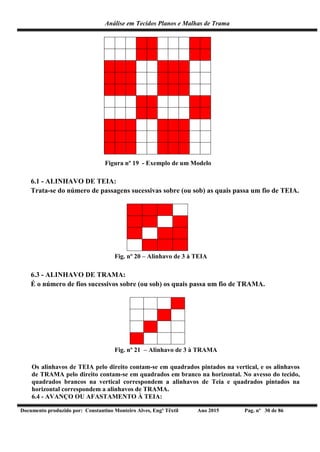 Análise em Tecidos Planos e Malhas de Trama
Documento produzido por: Constantino Monteiro Alves, Engº Têxtil Ano 2015 Pag. nº 30 de 86
Figura nº 19 - Exemplo de um Modelo
6.1 - ALINHAVO DE TEIA:
Trata-se do número de passagens sucessivas sobre (ou sob) as quais passa um fio de TEIA.
Fig. nº 20 – Alinhavo de 3 à TEIA
6.3 - ALINHAVO DE TRAMA:
É o número de fios sucessivos sobre (ou sob) os quais passa um fio de TRAMA.
Fig. nº 21 – Alinhavo de 3 à TRAMA
Os alinhavos de TEIA pelo direito contam-se em quadrados pintados na vertical, e os alinhavos
de TRAMA pelo direito contam-se em quadrados em branco na horizontal. No avesso do tecido,
quadrados brancos na vertical correspondem a alinhavos de Teia e quadrados pintados na
horizontal correspondem a alinhavos de TRAMA.
6.4 - AVANÇO OU AFASTAMENTO À TEIA:
 