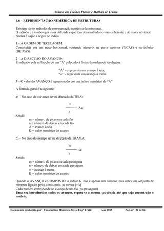 Análise em Tecidos Planos e Malhas de Trama
Documento produzido por: Constantino Monteiro Alves, Engº Têxtil Ano 2015 Pag. nº 32 de 86
6.6 – REPRESENTAÇÃO NUMÉRICA DE ESTRUTURAS
Existem vários métodos de representação numérica de estruturas.
O método e a simbologia mais utilizada e que tem demonstrado ser mais eficiente e de maior utilidade
prática é o que a seguir se indica
1 – A ORDEM DE TECELAGEM:
Constituída por um traço horizontal, contendo números na parte superior (PICAS) e na inferior
(DEIXAS).
2 – A DIRECÇÃO DO AVANÇO:
É indicado pela utilização de um “A” colocado à frente da ordem de tecelagem.
“A” – representa um avanço à teia;
“»” - representa um avanço à trama
3 – O valor do AVANÇO é representado por um índice numérico de “A”
A fórmula geral é a seguinte:
a) – No caso de o avanço ser na direcção da TEIA:
m
Ak
n
Sendo:
m = número de picas em cada fio
n = número de deixas em cada fio
A = avanço à teia
K = valor numérico do avanço
b) – No caso do avanço ser na direcção da TRAMA:
m
»k
n
Sendo:
m = número de picas em cada passagem
n = número de deixas em cada passagem
» = avanço à trama
K = valor numérico do avanço
Quando o AVANÇO é COMPOSTO, o índice K não é apenas um número, mas antes um conjunto de
números ligados pelos sinais mais ou menos (+/-).
Cada número corresponde ao avanço de um fio (ou passagem)
Uma vez introduzidos todos os avanços, repete-se a mesma sequência até que seja encontrado o
modelo.
 