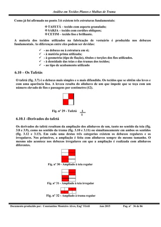 Análise em Tecidos Planos e Malhas de Trama
Documento produzido por: Constantino Monteiro Alves, Engº Têxtil Ano 2015 Pag. nº 36 de 86
Como já foi afirmado no ponto 3.6 existem três estruturas fundamentais:
TAFETÁ – tecido com aspecto granulado;
SARJA – tecido com cordões oblíquos;
CETIM – tecido liso e brilhante.
A maioria dos tecidos utilizados na fabricação de vestuário é produzida nos debuxos
fundamentais. As diferenças entre eles podem ser devidas:
 - ao debuxo ou à estrutura em si;
 - à matéria prima utilizada;
 - à geometria (tipo de fiação), títulos e torções dos fios utilizados.
 - à densidade das teias e das tramas dos tecidos;
 - ao tipo de acabamento utilizado
6.10 – Os Tafetás
O tafetá (fig. 3.7) é o debuxo mais simples e o mais difundido. Os tecidos que se obtêm são leves e
com uma aparência lisa. A leveza resulta do alinhavo de um que impede que se teça com um
número elevado de fios e passagens por centímetro (12).
Fig. nº 29 - Tafetá _1_
1
6.10.1 -Derivados do tafetá
Os derivados do tafetá resultam da ampliação dos alinhavos de um, tanto no sentido da teia (fig.
3.8 e 3.9), como no sentido da trama (fig. 3.10 e 3.11) ou simultaneamente em ambos os sentidos
(fig. 3.12 e 3.13). Em cada uma destas três categorias existem os debuxos regulares e os
irregulares. Nos primeiros, a ampliação é feita com alinhavos sempre do mesmo tamanho. O
mesmo não acontece nos debuxos irregulares em que a ampliação é realizada com alinhavos
diferentes.
Fig. nº 30 - Ampliado à teia regular
Fig. nº 31 - Ampliado à teia irregular
Fig. nº 32 - Ampliado à trama regular
 