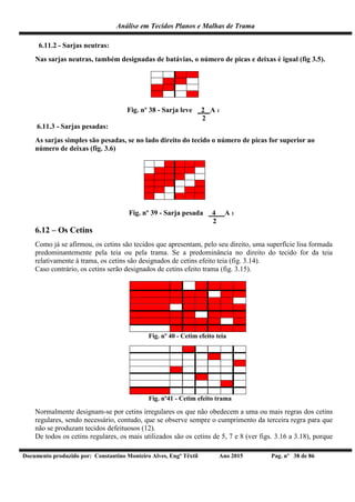 Análise em Tecidos Planos e Malhas de Trama
Documento produzido por: Constantino Monteiro Alves, Engº Têxtil Ano 2015 Pag. nº 38 de 86
6.11.2 - Sarjas neutras:
Nas sarjas neutras, também designadas de batávias, o número de picas e deixas é igual (fig 3.5).
Fig. nº 38 - Sarja leve _2_ A 1
2
6.11.3 - Sarjas pesadas:
As sarjas simples são pesadas, se no lado direito do tecido o número de picas for superior ao
número de deixas (fig. 3.6)
Fig. nº 39 - Sarja pesada _4_ A 1
2
6.12 – Os Cetins
Como já se afirmou, os cetins são tecidos que apresentam, pelo seu direito, uma superfície lisa formada
predominantemente pela teia ou pela trama. Se a predominância no direito do tecido for da teia
relativamente à trama, os cetins são designados de cetins efeito teia (fig. 3.14).
Caso contrário, os cetins serão designados de cetins efeito trama (fig. 3.15).
Fig. nº 40 - Cetim efeito teia
Fig. nº41 - Cetim efeito trama
Normalmente designam-se por cetins irregulares os que não obedecem a uma ou mais regras dos cetins
regulares, sendo necessário, contudo, que se observe sempre o cumprimento da terceira regra para que
não se produzam tecidos defeituosos (12).
De todos os cetins regulares, os mais utilizados são os cetins de 5, 7 e 8 (ver figs. 3.16 a 3.18), porque
 