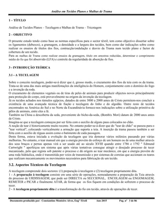 Análise em Tecidos Planos e Malhas de Trama
Documento produzido por: Constantino Monteiro Alves, Engº Têxtil Ano 2015 Pag. nº 3 de 86
1 – TÍTULO
Análise de Tecidos Planos – Tecelagem e Malhas de Trama – Tricotagem
2 – OBJECTIVO
O presente estudo tendo como base as normas específicas para o sector têxtil, tem como objectivo dissertar sobre
os ligamentos (debuxos), a gramagem, a densidade e a largura dos tecidos, bem como dar indicações sobre como
realizar os ensaios de títulos dos fios, contracção/ondulação e desvio da Trama num tecido plano e factor de
cobertura de um tecido.
Para as malhas de Trama como realizar ensaios da gramagem, título em amostras reduzidas, determinar o comprimento
médio do fio que foi absorvido (LFA) e controle da regularidade de absorção de fios.
3 - INTRODUÇÃO TEÓRICA
3.1 - A TECELAGEM
Sobre o conceito tecelagem, poder-se-á dizer que é, grosso modo, o cruzamento dos fios da teia com os da trama.
Trata-se de uma das mais antigas manifestações da inteligência do Homem, conjuntamente com o domínio do fogo
e a invenção da roda.
O cruzamento de elementos vegetais ou de tiras de peles de animais para produzir objectos novos principalmente
para protecção do corpo, está provavelmente na origem da invenção da tecelagem.
Já os tecidos achados nos túmulos egípcios, datados de entre 3000 a 2000 antes de Cristo permitem-nos concluir a
existência de uma avançada técnica de fiação e tecelagem do linho e do algodão. Outro resto de tecidos
encontrados na América do Sul e no Norte da Escandinávia fornece-nos indicações sobre a utilização primitiva de
pêlos de animais, entre eles a lã.
Também na China a descoberta da seda, proveniente do bicho-da-seda, (Bombix Mori) datam de 2000 anos antes
de Cristo.
Imagina-se que a tecelagem começou por ser feita com o auxílio de alguns paus colocados no chão.
A noção de tear é historicamente muito recente. No entanto poder-se-á dizer que do "tear de chão" se passou para o
"tear vertical", colocando verticalmente a armação que suporta a teia. A inserção da trama passou também a ser
feita com o auxílio de réguas assim como o batimento de cada passagem.
Desta forma, estava iniciada a evolução da tecelagem que iria demorar vários milénios passando por várias
melhorias. No entanto, o tear manual em que a energia provém do esforço de um homem ou de uma mulher através
dos seus braços e pernas apenas virá a ser usado até ao século XVIII quando entre 1786 e 1792 " Edmund
Cartwright " aperfeiçoa um sistema que após várias tentativas consegue atingir o desejado processo de tecer
mecanizado, pelo que regista sob patente o processo e dá origem ao tear mecânico, em que a energia provém de
uma roda hidráulica, onde é transmitida por veios de transmissão e por sistemas de correias que accionam os teares
que realizam mecanicamente os movimentos necessários para fabricação de um tecido.
3.2. Aspectos Técnicos da Tecelagem
A tecelagem compreende dois sectores: (1) preparação à tecelagem e (2) tecelagem propriamente dita.
1 - A preparação à tecelagem consiste em uma série de operações, nomeadamente a preparação da Teia através
do processo de URDISSAGEM, que pode ser DIRECTA ou SECCIONAL, ENCOLAGEM ou ENGOMAGEM,
REMETER e PICAR e finalmente ATAR, de forma que os fios fiquem em condições de sofrerem o processo de
tecer.
2 - A tecelagem propriamente dita é a transformação do fio em tecido, através de operações de tecer.
 