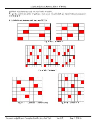 Análise em Tecidos Planos e Malhas de Trama
Documento produzido por: Constantino Monteiro Alves, Engº Têxtil Ano 2015 Pag. nº 39 de 86
permitem produzir tecidos com um peso dentro do normal.
No que diz respeito aos cetins irregulares, o mais usado é o cetim de 6 que é construído com os avanços
4+4+3+2+2+3
6.12.1 - Debuxos fundamentais para um CETIM
Fig. nº 42 – Cetins de 5
Fig. nº 43 – Cetins de 7
Fig. nº 44 – Cetins de 7 (continuação) Fig. nº 45 – Cetins de 8
 