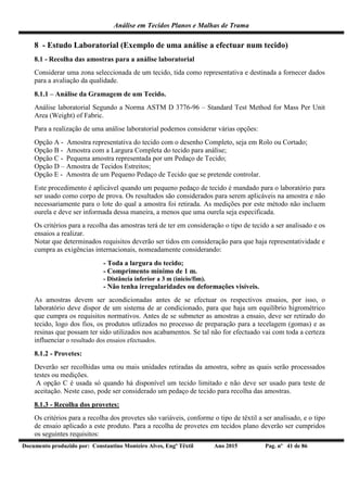 Análise em Tecidos Planos e Malhas de Trama
Documento produzido por: Constantino Monteiro Alves, Engº Têxtil Ano 2015 Pag. nº 41 de 86
8 - Estudo Laboratorial (Exemplo de uma análise a efectuar num tecido)
8.1 - Recolha das amostras para a análise laboratorial
Considerar uma zona seleccionada de um tecido, tida como representativa e destinada a fornecer dados
para a avaliação da qualidade.
8.1.1 – Análise da Gramagem de um Tecido.
Análise laboratorial Segundo a Norma ASTM D 3776-96 – Standard Test Method for Mass Per Unit
Area (Weight) of Fabric.
Para a realização de uma análise laboratorial podemos considerar várias opções:
Opção A - Amostra representativa do tecido com o desenho Completo, seja em Rolo ou Cortado;
Opção B - Amostra com a Largura Completa do tecido para análise;
Opção C - Pequena amostra representada por um Pedaço de Tecido;
Opção D – Amostra de Tecidos Estreitos;
Opção E - Amostra de um Pequeno Pedaço de Tecido que se pretende controlar.
Este procedimento é aplicável quando um pequeno pedaço de tecido é mandado para o laboratório para
ser usado como corpo de prova. Os resultados são considerados para serem aplicáveis na amostra e não
necessariamente para o lote do qual a amostra foi retirada. As medições por este método não incluem
ourela e deve ser informada dessa maneira, a menos que uma ourela seja especificada.
Os critérios para a recolha das amostras terá de ter em consideração o tipo de tecido a ser analisado e os
ensaios a realizar.
Notar que determinados requisitos deverão ser tidos em consideração para que haja representatividade e
cumpra as exigências internacionais, nomeadamente considerando:
- Toda a largura do tecido;
- Comprimento mínimo de 1 m.
- Distância inferior a 3 m (início/fim).
- Não tenha irregularidades ou deformações visíveis.
As amostras devem ser acondicionadas antes de se efectuar os respectivos ensaios, por isso, o
laboratório deve dispor de um sistema de ar condicionado, para que haja um equilíbrio higrométrico
que cumpra os requisitos normativos. Antes de se submeter as amostras a ensaio, deve ser retirado do
tecido, logo dos fios, os produtos utlizados no processo de preparação para a tecelagem (gomas) e as
resinas que possam ter sido utilizados nos acabamentos. Se tal não for efectuado vai com toda a certeza
influenciar o resultado dos ensaios efectuados.
8.1.2 - Provetes:
Deverão ser recolhidas uma ou mais unidades retiradas da amostra, sobre as quais serão processados
testes ou medições.
A opção C é usada só quando há disponível um tecido limitado e não deve ser usado para teste de
aceitação. Neste caso, pode ser considerado um pedaço de tecido para recolha das amostras.
8.1.3 - Recolha dos provetes:
Os critérios para a recolha dos provetes são variáveis, conforme o tipo de têxtil a ser analisado, e o tipo
de ensaio aplicado a este produto. Para a recolha de provetes em tecidos plano deverão ser cumpridos
os seguintes requisitos:
 