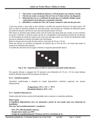 Análise em Tecidos Planos e Malhas de Trama
Documento produzido por: Constantino Monteiro Alves, Engº Têxtil Ano 2015 Pag. nº 42 de 86
 - Não retirar a uma distância inferior a 1/10 da largura em relação à ourela.
 - Não devem conter os mesmos fios de Teia ou Trama (retirar em diagonal).
 - Dimensão deverá ser a suficiente de modo que os resultados obtidos sejam
representativo do tecido que se pretende controlar.
 - Identificar o sentido da Teia e da Trama e numerar cada um dos provetes.
Como boa norma, a área onde se deve efectuar a recolha das amostras deverá ser de pelo menos 130
cm2 ou então as amostras poderão ter uma área menor, mas deverão ser retiradas em diferentes partes
do tecido de amostra e deverá ter uma área total de pelo menos 130 cm2.
Não retirar as amostras para análise numa zona do tecido que fique perto das ourelas ou dos extremos
do tecido. Conforme se afirmou acima, devem ser considerados a uma distância mínima de um décimo
(1/10) da largura do tecido da ourela ou do corte caso não haja ourela. Se o tecido for insuficiente então
deverá ser anotado no relatório da análise esta informação.
Retira-se da peça de um tecido de dois metros, 5 provetes de 10 cm x 10 cm.
Notar que devem ser retirados na diagonal, de maneira que os fios de teia e de trama não sejam os
mesmos em nenhuma das amostras.
A recolha das amostras deverá seguir conforme o esquema apresentado abaixo:
Fig. nº 46 – Sugestão para recolha de amostras num dado tecido amostra.
Em seguida efectuar a pesagem das 10 amostras com dimensões de 10 cm x 10 cm numa balança
analítica obtendo amassa (M) em gramas de cada um.
8.1.4 - Atmosfera padrão:
Atmosfera condicionada e mantida no estado higrométrico conforme requisitos nas normas
internacionais:
-Temperatura: 21ºC  2ºC ; = 70º F
-Humidade Relativa: 65%  2%.
8.1.5 - Equilíbrio Higrométrico:
Estado onde não há troca sensível de humidade entre a amostra e a atmosfera ambiente.
Observações:
O Equilíbrio Higrométrico deve ser alcançado a partir de um estado mais seco (absorção de
humidade).
Para um “pré-acondicionamento”, considerar:
- 10%-25% HR (humidade relativa),
- Temperatura maior que 50ºC.
- Tempo de acondicionamento: 24 horas com livre circulação de ar.
 