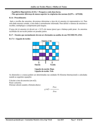 Análise em Tecidos Planos e Malhas de Trama
Documento produzido por: Constantino Monteiro Alves, Engº Têxtil Ano 2015 Pag. nº 43 de 86
- Equilíbrio Higrométrico (E.H.) = Pesagem a cada duas horas.
- Não apresentar diferença de massa superior às exigências das normas (0,25% - AFNOR)
8.1.6 - Procedimento:
Após a recolha das amostras, deveremos determinar a área da (s) amostra (s) representativa (s). Para
uma dada amostra cortada, a área dada é normalmente informada. Para definir o número de amostras a
recolher, multiplique o comprimento pela largura.
O peso da (s) amostra (s) deverá ser ± 0,1% de massa (peso) que a balança pode pesar. As amostras
recolhidas de um tecido podem ser pesadas juntos.
8.1.7 – Ensaios que normalmente devem ser efectuados na análise de um TECIDO PLANO:
8.1.7.1 - Ligação do tecido:
Tabela nº 04
Ourela Tecido
Ligação da ourela: Reps
Ligação do tecido: Tela
As dimensões e a massa podem ser determinadas nas unidades SI (Sistema Internacional) e calculadas
usando as seguintes equações:
Calcular a área da amostra (em m2);
Pesar a amostra;
Efectuar cálculo usando a fórmula abaixo:
Peso
g /m2= --------------
Área
 