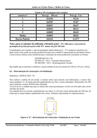 Análise em Tecidos Planos e Malhas de Trama
Documento produzido por: Constantino Monteiro Alves, Engº Têxtil Ano 2015 Pag. nº 44 de 86
Tabela nº 05: Gramagem (um exemplo)
Amostra nº Peso (g) 100 cm2 Peso (g) 1 m2
1 0,9236 92,36
2 0,8787 87,87
3 0,8667 86,67
4 0,8923 89,23
5 0,8849 88,49
Média 0,8892 88,92
Desvio Padrão 0,0214 2,1377
Nota: para os cálculos foi utilizada a fórmula g/m2 = M x 100; para a conversão da
gramagem de g/cm2 para g/m2, onde M é massa em g de 100 cm2.
Considerando, por exemplo o valor da gramagem média obtida g/m2
= 277, podemos classificar um
dado tecido como sendo um tecido pesado de acordo com a tabela 01 apresentada na introdução teórica:
Como norma a utilizar como referência para a realização do ensaio poderemos considerar as normas:
AFNOR NFG 07-1`50
NP ISO 675 - 2013 - Variações Dimensionais
NP ISO 9867 - 2013 - Desenrugamento Tecidos
Que impõe que as amostras a submeter a ensaio tenham de ter um mínimo de 100 cm2
(10 cm x 10cm).
8.2 – Determinação da Contracção e da Ondulação:
Referência: ASTM D 3883 - 99
Para realizar a análise de um tecido, é comum tomar uma amostra sem deformação, e marcar dois
traços paralelos A e B numa direcção perpendicular aos fios a serem analisados, distanciados em 250
mm (conforme a norma ASTM acima indicada).
Ter-se-á de ter o cuidado para que as marcas das rectas permaneçam visíveis nos fios após estes serem
retirados do tecido.
Em seguida deve-se executar, paralelamente aos traços A e B, dois cortes distanciados de 450 mm, de
modo que os traços fiquem equidistantes dos cortes, conforme representado no esquema abaixo.
Figura nº 47 – Determinação da Contracção e Ondulação de um Tecido
 
