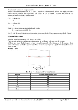 Análise em Tecidos Planos e Malhas de Trama
Documento produzido por: Constantino Monteiro Alves, Engº Têxtil Ano 2015 Pag. nº 45 de 86
Posteriormente retira-se 10 fios para a análise.
Através do comprimento inicial de 25 cm e a média dos comprimentos obtidos com a pré-tensão (já
calculada anteriormente para os fios de Teia e para os fios de trama) calcula-se a contracção e a
ondulação dos fios. Através das fórmulas:
C% = L – L0 x 100
L
O% = L – L0 x 100
L
Onde: L = comprimento do fio esticado sob tensão.
L0 = comprimento inicial do fio.
Obs: O teste deve realizado com dois provetes, um no sentido do Teia e o outro no sentido da Trama.
8.2.1 - Desvio de trama
Retira-se um fio de trama por toda largura do tecido.
Traça-se uma recta perpendicular ao comprimento do tecido, por toda a largura do mesmo.
a) Mede-se a maior distância entre a recta e o defeito causado pela retirada do fio de trama, e desta
forma obtêm-se os resultados referentes ao Arco da Trama (ver figura nº 45) e Inclinação da Trama (ver
figura nº 46).
Arco da Trama
A = (d / AC) x 100
Figura nº 48
Tabela nº 06 – Calculo do Desvio da Trama
Amostra Deformação máxima A-B d(cm)
1 5,4
2 5,4
3 5,3
4 5,3
5 5,4
Total 26,8
Média 5,36
 