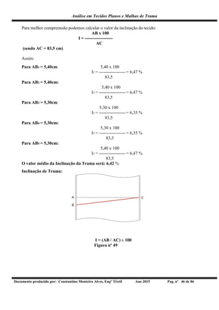 Análise em Tecidos Planos e Malhas de Trama
Documento produzido por: Constantino Monteiro Alves, Engº Têxtil Ano 2015 Pag. nº 46 de 86
Para melhor compreensão podemos calcular o valor da inclinação do tecido:
AB x 100
I = -------------------
AC
(sendo AC = 83,5 cm)
Assim:
Para AB1 = 5,40cm: 5,40 x 100
I1 = ------------------ = 6,47 %
83,5
Para AB2 = 5,40cm:
5,40 x 100
I1 = ------------------ = 6,47 %
83,5
Para AB3 = 5,30cm:
5,30 x 100
I1 = ------------------ = 6,35 %
83,5
Para AB4 = 5,30cm:
5,30 x 100
I1 = ------------------ = 6,35 %
83,5
Para AB5 = 5,30cm:
5,40 x 100
I1 = ------------------ = 6,47 %
83,5
O valor médio da Inclinação da Trama será: 6,42 %
Inclinação de Trama:
I = (AB / AC) x 100
Figura nº 49
 