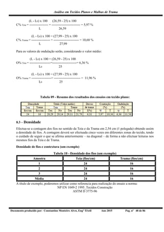 Análise em Tecidos Planos e Malhas de Trama
Documento produzido por: Constantino Monteiro Alves, Engº Têxtil Ano 2015 Pag. nº 48 de 86
(L - L0) x 100 (26,59 - 25) x 100
C% Teia = ----------------- = -------------------------- = 5,97 %
L 26,59
(L - L0) x 100 = (27,99 - 25) x 100
C% Trama = ----------------- = ----------------------- = 10,68 %
L 27,99
Para os valores de ondulação serão, considerando o valor médio:
(L - L0) x 100 = (26,59 - 25) x 100
O% Teia = -------------------=----------------------= 6,36 %
L0 25
(L - L0) x 100 = (27,99 - 25) x 100
O% Trama = ------------------= ------------------------ = 11,96 %
L0 25
Tabela 09 - Resumo dos resultados dos ensaios em tecido plano:
8.3 – Densidade
Efectua-se a contagem dos fios no sentido da Teia e da Trama em 2,54 cm (1 polegada) obtendo assim
a densidade de fios. A contagem deverá ser efectuada cinco vezes em diferentes zonas do tecido, tendo
o cuidado de seguir o que se afirma anteriormente – na diagonal – de forma a não efectuar leituras nos
mesmos fios da Teia e de Trama.
Densidade de fios e contextura (um exemplo)
Tabela 10 - Densidade dos fios (um exemplo)
Amostra Teia (fios/cm) Trama (fios/cm)
1 24 16
2 24 16
3 24 16
Média 24 16
A título de exemplo, poderemos utilizar como referencia para realização do ensaio a norma:
NP EN 1049-2 1995_Tecidos Construção
ASTM D 3775-96
 